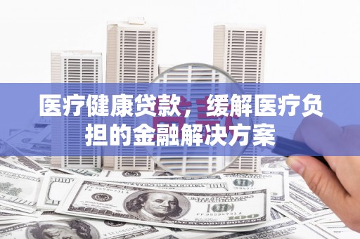钦北医疗健康贷款，缓解医疗负担的金融解决方案